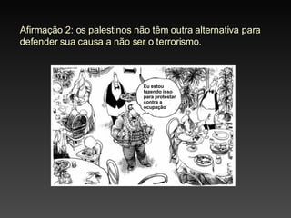 Afirmação 2: o s palestinos não têm outra alternativa para defender sua causa a não ser o terrorismo . Eu estou fazendo isso para protestar contra a ocupação 