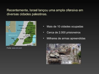Recentemente, Israel lançou uma ampla ofensiva em diversas cidades palestinas. Mais de 10 cidades ocupadas Cerca de 2.000 prisioneiros Milhares de armas apreendidas Fonte:  www.cnn.com 