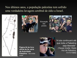 Nos últimos anos, a população palestina tem sofrido uma verdadeira lavagem cerebral de ódio a Israel. Página 64 do livro oficial de 5a. série da Autoridade Palestina:   “não existe Israel” “ A luta continuará até que toda a Palestina seja liberada "  ( Yasser Arafat , Rádio Voz da Palestina,  11 /11/1995 ) Educação dos jovens 