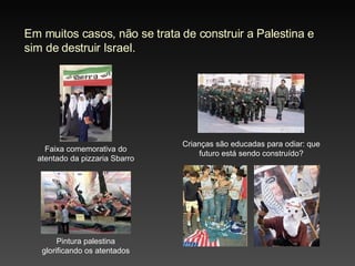 Em muitos casos, não se trata de construir a Palestina e sim de destruir Israel. Faixa comemorativa do atentado da pizzaria Sbarro Pintura palestina glorificando os atentados Crianças são educadas para odiar: que futuro está sendo construído? 