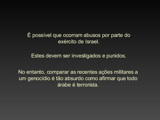 É possível que ocorram abusos por parte do exército de Israel. Estes devem ser investigados e punidos. No entanto, comparar as recentes ações militares a um genocídio é tão absurdo como afirmar que todo árabe é terrorista. 