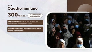 4
300milhões
de habitantes de
diversas etnias
As principais são: Árabes (11 dos 16 países tem
maioria árabe), Turcos, Persas e Judeus
Maiores concentrações próximas ao litoral, aos rios
e no pé das montanhas
 