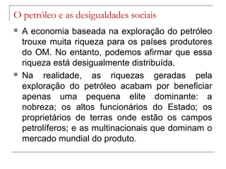 O petróleo e as desigualdades sociais




A economia baseada na exploração do petróleo
trouxe muita riqueza para os países produtores
do OM. No entanto, podemos afirmar que essa
riqueza está desigualmente distribuída.
Na realidade, as riquezas geradas pela
exploração do petróleo acabam por beneficiar
apenas uma pequena elite dominante: a
nobreza; os altos funcionários do Estado; os
proprietários de terras onde estão os campos
petrolíferos; e as multinacionais que dominam o
mercado mundial do produto.

 