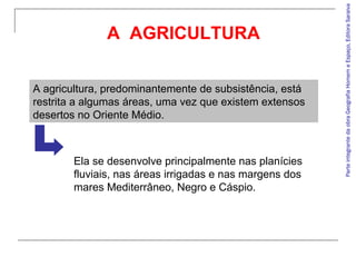 A agricultura, predominantemente de subsistência, está
restrita a algumas áreas, uma vez que existem extensos
desertos no Oriente Médio.

Ela se desenvolve principalmente nas planícies
fluviais, nas áreas irrigadas e nas margens dos
mares Mediterrâneo, Negro e Cáspio.

Parte integrante da obra Geografia Homem e Espaço, Editora Saraiva

A AGRICULTURA

 