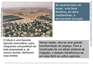 O kibutz é uma fazenda
agrícola comunitária, cujos
integrantes compartilham de
toda propriedade e, de
comum acordo, distribuem
suas tarefas.

Nessa região, deu-se uma grande
transformação do espaço. Com a
construção de um eficaz sistema de
irrigação, o deserto transformou-se
em área fértil ao cultivo agrícola.

Parte integrante da obra Geografia Homem e Espaço, Editora Saraiva

Hosatte Jean-Marie/Gamma/Other Images

No atual território de
Israel, uma faixa
litorânea, de clima
mediterrâneo, é
densamente povoada

 