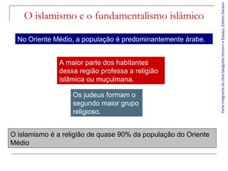 No Oriente Médio, a população é predominantemente árabe.
A maior parte dos habitantes
dessa região professa a religião
islâmica ou muçulmana.
Os judeus formam o
segundo maior grupo
religioso.
O islamismo é a religião de quase 90% da população do Oriente
Médio

Parte integrante da obra Geografia Homem e Espaço, Editora Saraiva

O islamismo e o fundamentalismo islâmico

 