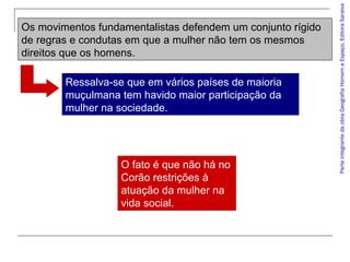 Ressalva-se que em vários países de maioria
muçulmana tem havido maior participação da
mulher na sociedade.

O fato é que não há no
Corão restrições à
atuação da mulher na
vida social.

Parte integrante da obra Geografia Homem e Espaço, Editora Saraiva

Os movimentos fundamentalistas defendem um conjunto rígido
de regras e condutas em que a mulher não tem os mesmos
direitos que os homens.

 