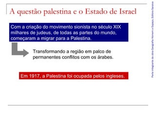 Com a criação do movimento sionista no século XIX
milhares de judeus, de todas as partes do mundo,
começaram a migrar para a Palestina.
Transformando a região em palco de
permanentes conflitos com os árabes.

Em 1917, a Palestina foi ocupada pelos ingleses.

Parte integrante da obra Geografia Homem e Espaço, Editora Saraiva

A questão palestina e o Estado de Israel

 