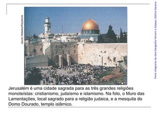 Parte integrante da obra Geografia Homem e Espaço, Editora Saraiva

Jacob Halaska/Keystone

Jerusalém é uma cidade sagrada para as três grandes religiões
monoteístas: cristianismo, judaísmo e islamismo. Na foto, o Muro das
Lamentações, local sagrado para a religião judaica, e a mesquita do
Domo Dourado, templo islâmico.

 