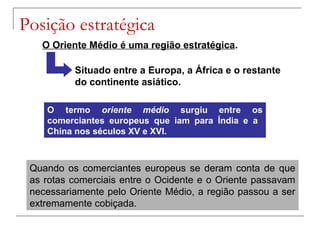 Posição estratégica
O Oriente Médio é uma região estratégica.
Situado entre a Europa, a África e o restante
do continente asiático.
O termo oriente médio surgiu entre os
comerciantes europeus que iam para Índia e a
China nos séculos XV e XVI.

Quando os comerciantes europeus se deram conta de que
as rotas comerciais entre o Ocidente e o Oriente passavam
necessariamente pelo Oriente Médio, a região passou a ser
extremamente cobiçada.

 