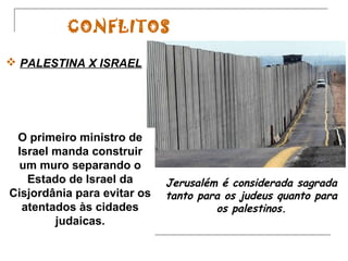 CONFLITOS
 PALESTINA X ISRAEL

O primeiro ministro de
Israel manda construir
um muro separando o
Estado de Israel da
Cisjordânia para evitar os
atentados às cidades
judaicas.

Jerusalém é considerada sagrada
tanto para os judeus quanto para
os palestinos.

 