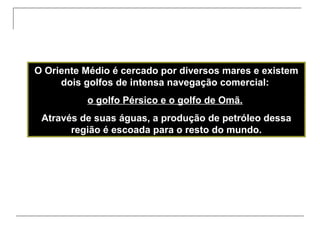 O Oriente Médio é cercado por diversos mares e existem
dois golfos de intensa navegação comercial:
o golfo Pérsico e o golfo de Omã.
Através de suas águas, a produção de petróleo dessa
região é escoada para o resto do mundo.

 