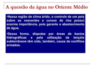 A questão da água no Oriente Médio
•Nessa região de clima árido, o controle de um país
sobre as nascentes e cursos de rios possui
enorme importância, pois garante o abastecimento
de água.
•Dessa forma, disputas por áreas de bacias
hidrográficas e pela utilização de lençóis
subterrâneos têm sido, também, causa de conflitos
armados.

 