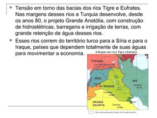 



Tensão em torno das bacias dos rios Tigre e Eufrates.
Nas margens desses rios a Turquia desenvolve, desde
os anos 80, o projeto Grande Anatólia, com construção
de hidroelétricas, barragens e irrigação de terras, com
grande retenção de água desses rios.
Esses rios correm do território turco para a Síria e para o
Iraque, países que dependem totalmente de suas águas
para movimentar a economia.

 