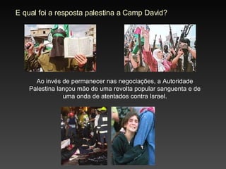 E qual foi a resposta palestina a Camp David? Ao invés de permanecer nas negociações, a Autoridade Palestina lançou mão de uma revolta popular sanguenta e de uma onda de atentados contra Israel. 