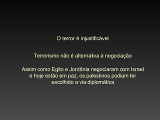 O terror é injustificável Terrorismo não é alternativa à negociação Assim como Egito e Jordânia negociaram com Israel e hoje estão em paz, os palestinos podiam ter escolhido a via diplomática 