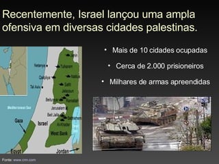 Recentemente, Israel lançou uma ampla ofensiva em diversas cidades palestinas. Mais de 10 cidades ocupadas Cerca de 2.000 prisioneiros Milhares de armas apreendidas Fonte:  www.cnn.com 