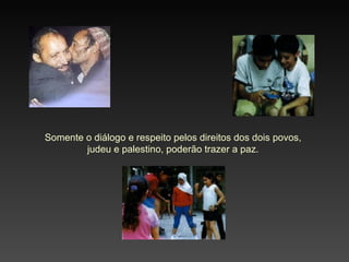 Somente o diálogo e respeito pelos direitos dos dois povos, judeu e palestino, poderão trazer a paz. 