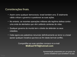 Compartilhe as suas opiniões conosco no e-mail  MidEast [email_address]   No entanto, as recentes operações militares são legítima defesa contra uma onda de atentados que vêm ceifando centenas de vidas. Assim como qualquer democracia, Israel também erra. É totalmente válido criticar o governo e questionar as suas ações. Considerações finais. Qualquer governo do mundo tem o direito de defender os seus cidadãos. Apresentação preparada por um grupo de jovens brasileiros que acreditam na paz. Cabe agora aos palestinos renunciar definitivamente ao terror e a Israel apoiar qualquer iniciativa que leve ao fim deste terrível conflito. Nani 