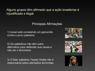Alguns grupos têm afirmado que a ação israelense é injustificada e ilegal. Principais Afirmações 2) Os palestinos não têm outra alternativa para defender sua causa a não ser o terrorismo 3) O lider palestino Yasser Arafat não é responsável pelos atentados terroristas 1) Israel está cometendo um genocídio contra o povo palestino 