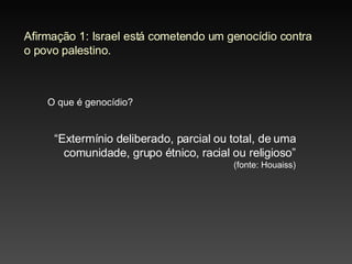 Afirmação 1: Israel está cometendo um genocídio contra o povo palestino. O que é genocídio? “ Extermínio deliberado, parcial ou total, de uma comunidade, grupo étnico, racial ou religioso”  (fonte: Houaiss) 