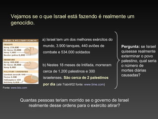 Vejamos se o que Israel está fazendo é realmente um genocídio. a ) Israel tem um dos melhores exércitos do mundo,  3.900  tanques,  440  aviões  de combate e 534.000 soldados b ) Nestes 1 8  meses de Intifada, morreram cerca de  1.200  palestinos e 300 i sraelenses.  São cerca de  2  palestinos por dia   (até 7/abril/02 fonte:  www.time.com )  Quantas pessoas teriam morrido se o governo de Israel realmente desse ordens para o exército atirar? Pergunta:  se Israel quisesse realmente exterminar o povo palestino, qual seria o número de mortes diárias causadas? Fonte:  www.bbc.com   