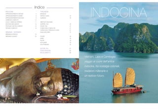 INDOCINA
APPASSIONATAMENTE VIETNAM 4
APPASSIONATAMENTE KHMER 6
APPASSIONATAMENTE INDOCINA 8
CAMBOGIA COMPLETA 10
LAOS E CAMBOGIA EXPRESS 11
INDOCINA MON AMOUR 12
PROFUMI E SAPORI D’ORIENTE 14
VIETNAM COMPLETO 16
BIRMANIA - MYANMAR
BIRMANIA AUTENTICA 18
BIRMANIA CLASSICA 20
THAILANDIA
BANGKOK
SERVIZI E VISITE 24
ALBERGHI 25
MINITOUR THAILANDIA
SORRISO THAI 26
TESORI THAI 27
CHIANG MAI & CHIANG RAI 27
CHIANG RAI & TRIANGOLO D’ORO 27
ISAAN EXPLORER 27
PHUKET 28
KRABI 29
PHI PHI 29
KOH SAMUI 30
KOH PHANGAN 30
NOTIZIE UTILI 31
ASSICURAZIONE 32
REGOLAMENTO 33
Indice
 