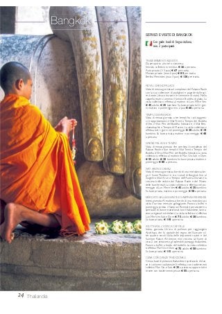 24 Thailandia
Con guide locali di lingua italiana,
min. 2 partecipanti.
TRASFERIMENTI ASSISTITI
Da aeroporto a hotel o viceversa:
Servizio collettivo in minibus € 26 a persona.
Auto privata (1/3 pax) € 67 per tratta.
Minivan privato (max 6 pax) € 85 per tratta.
Berlina Mercedes (max 3 pax) € 130 per tratta.
ROYAL GRAND PALACE
Visita di mezza giornata al complesso del Palazzo Reale
con la sua collezione di padiglioni e pagode dalle spi-
re dorate (chiuso durante le cerimonie di stato). Nella
cappella reale si ammira il famoso Buddha di giada. La
visita collettiva si effettua al mattino di Lun. Mer. e Ven.
€ 45 adulto; € 25 bambino. Su base privata tutti i gior-
ni, mattino o pomeriggio min. 2 pax € 60 a persona.
TEMPLI DI BANGKOK
Visita di mezza giornata a tre templi fra i più suggesti-
vi e rappresentativi: il Wat Trimit o Tempio del Buddha
d’Oro, il Wat Pho del Buddha Sdraiato e il Wat Ben-
chamabophit o Tempio di Marmo. La visita collettiva si
effettua tutti i giorni nel pomeriggio € 30 adulto; € 18
bambino. Su base privata, mattino o pomeriggio € 48
a persona.
GRAND PALACE E TEMPLI
Visita di mezza giornata che combina il complesso del
Palazzo Reale e due templi: il Wat Trimit o Tempio del
Buddha d’Oro, ilWat Pho del Buddha Sdraiato. La visita
collettiva si effettua al mattino di Mar. Gio. Sab. e Dom.
€ 55 adulto; € 30 bambino. Su base privata, mattino o
pomeriggio € 80 a persona.
WAT ARUN E CANALI
Visita di mezza giornata a bordo di una motolancia lun-
go il fiume Thonburi e tra i canali di Bangkok fino al
magnifico Wat Arun o Tempio dell’Aurora. Durante la
crociera belle vedute del Palazzo Reale e del Museo
delle barche reali. La visita collettiva si effettua nel po-
meriggio di Lun. Mer. eVen.€ 45 adulto;€ 35 bambino.
Su base privata, mattino o pomeriggio € 58 a persona.
MERCATO GALLEGGIANTE E SAMPRAN RIVERSIDE
Intera giornata.Al mattino, a bordo di una motolancia si
visita il curioso mercato galleggiante. Pranzo a buffet e
pomeriggio presso il Sampran Riverside per assistere a
spettacoli di danze tradizionali, box thailandese, lavora-
zioni artigianali ed elefanti. La visita collettiva si effettua
Lun. Mer.Ven. Sab. e Dom. € 75 adulto; € 38 bambino.
Su base privata, € 118 a persona.
AYUTTHAYA, L’ANTICA CAPITALE
Intera giornata. Un’ora di pullman per raggiungere
Ayutthaya, che fu capitale del regno del Siam per ol-
tre quattro secoli. Visita delle imponenti rovine e del
Summer Palace. Al termine, mini crociera sul fiume di
circa 2 ore attraverso gli splendidi paesaggi thailandesi.
Pranzo a buffet a bordo del battello. La visita collettiva
si effettua Mar.Gio.e Dom. € 75 adulto;€ 58 bambino.
Su base privata, € 115 a persona.
CENA CON DANZE TRADIZIONALI
Cena a base di pietanze thailandesi e spettacolo di dan-
ze in costume tradizionale. Si effettua con trasferimenti
collettivi Mar. Gio. e Sab. € 35 a persona, oppure tutte
le sere con trasferimenti privati € 55 a persona.
SERVIZI E VISITE DI BANGKOK
Bangkok
 