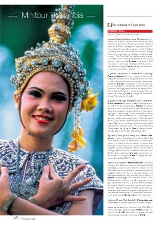 26 Thailandia
Con accompagnatore di lingua italiana.
SORRISO THAI
6 GIORNI / 5 NOTTI. PARTENZE OGNI LUNEDÌ
1 giorno, Bangkok/ Ayutthaya/ Phitsanulok - In-
contro con la guida e partenza al mattino per Bang
Pa-In.Visita del Summer Palace, la magnifica residenza
estiva del re RamaV. Proseguimento per Ayutthaya, l’an-
tica capitale del regno. Qui si visitano i templi diWatYai
Chaimongkhon,Wat Mahathat e Wat Phanan Choeng.
Al termine,continuazione per Lopburi e visita al tempio
khmer di Phra Prang Sam Yot ed al santuario bramino
di San Phra Kan o “tempio delle scimmie” per via dei
macachi che lo dimorano. Pranzo in ristorante a Chai
Nat. Dopo un breve giro orientativo di Phitsanulok, si-
stemazione in albergo. Cena in albergo. Pernottamen-
to all’hotel Ayara Grand (3 stelle).
2 giorno, Phitsanulok/ Sukhothai/ Lampang
Prima colazione. Dopo la visita ad un laboratorio
artigianale di statue di Buddha, partenza per Sukhothai
e visita all’imponente sito archeologico (patrimonio
UNESCO). Pranzo in ristorante in corso di escursio-
ne; nel pomeriggio si attraversa il ponte in legno di Si
Satchanalai per raggiungere le rovine del tempio diWat
Phra Si Rattana Mahathat in un’oasi di quiete. Prosegui-
mento per Lampang. Cena in albergo. Pernottamento
all’hotel Wieng La-Kor (3 stelle).
3 giorno, Lampang/ Triangolo d’Oro/ Chiang Rai
Prima colazione.Al mattino si visita il meraviglioso tem-
pio Wat Phra That Lampang Suang. Pranzo. Si prosegue
verso nord con una sosta presso il lago Phayao prima di
visitare una piantagione di ananas. Intorno a mezzogiorno
si giunge al“GoldenTriangle”,dove si incontrano i confini di
Thailandia, Laos e Myanmar.Visita alla “casa dell’oppio” per
apprendere la storia di questa droga e gli effetti devastanti
che ha causato questo commercio per le comunità locali.
Sosta a Mae Sai per una breve visita al mercatino locale
e per vedere il ponte sul fiume che conduce in Birmania.
Proseguimento per Chiang Rai.Cena in albergo e pernot-
tamento all’hotel Le Méridien Chiang Rai (5 stelle).
4 giorno, Chiang Rai/ Chiang Mai - Prima cola-
zione.Al mattino, visita al vivace mercato di Chiang Rai
con il tempio locale Wat Phra Kaew e il museo etno-
grafico, che illustra la vita quotidiana e i costumi delle
popolazioni locali. Imbarco su una motolancia per una
rilassante crociera sul fiume di circa 3 ore per visitare
il villaggio tribale di PhaTai. Continuazione via terra per
ThaTon dove si sosta per il pranzo prima di prosegui-
re alla volta di Chiang Mai. Cena in albergo. Pernotta-
mento all’hotel Dusit D2 (5 stelle).
5 giorno,Chiang Mai - Prima colazione.Dopo tanti
templi, storia e cultura è il momento di appassionarsi alla
meravigliosa natura di questo Paese. Al mattino si visita
l’Elephant Camp dove si potranno ammirare i pachidermi
addestrati dall’uomo. A seguire, visita alle coltivazioni di
orchidee, fiore simbolo dellaThailandia, dove è previsto il
pranzo. Nel pomeriggio, visita al tempio di Wat Prathat
Doi Suthep, che si trova in cima alla montagna, con ma-
gnifico panorama sulla città.La giornata termina in allegria
alla Elephant Parade House dove ognuno potrà cimen-
tarsi nel… dipingere il proprio elefante! (i colori sono pig-
menti naturali;si tratta di un progetto di salvaguardia volto
ad accrescere l’attenzione ed il rispetto delle condizioni di
vita di questi animali). Cena in albergo. Pernottamento.
6 giorno,Chiang Mai/ Bangkok - Prima colazione.
Trasferimento in aeroporto per il volo di rientro a Bangkok.
QUOTE INDIVIDUALI: (non è incluso il volo CNX-BKK di
rientro a Bangkok) adulto in doppia € 890; bambino mi-
nore 12 anni € 445. Terzo adulto in doppia uso tripla
nessuna riduzione. Supplemento singola € 210.
Minitour Thailandia
 