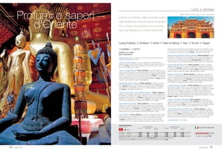 18 GIORNI / 15 NOTTI
PARTENZE DI GIOVEDÌ
1 giorno, Italia/ Laos - Partenza con voli di linea per il Laos (via Europa e
Bangkok). Pernottamento a bordo.
2 giorno, Luang Prabang - Arrivo e trasferimento in albergo. Pranzo libero.
Nel pomeriggio, visita della città. Collocata sulla riva sinistra del Mekong e un
tempo capitale religiosa del Paese, Luang Prabang è oggi la città più affascinante
del Laos, dove si possono ancora trovare molte vestigia del passato.Visita di
VatVisoun, il più antico tempio della città: ispirato da quello khmer diVat Phou
rimane tuttavia unico nel suo stile, con le caratteristiche finestre in legno.A
seguireVat Aham: tempio situato accanto al precedente, rinomato per gli impo-
nenti alberi di Banyan. Cena libera e pernottamento all’hotel Le Sen Boutique
(o similare 3 stelle).
3 giorno, Luang Prabang - Prima colazione.Al mattino si visitano il
Palazzo Reale e i templi diVat XiengThong, un vasto insieme di edifici sacri, gio-
iello dell’arte laotiana; ilVat May, costruito alla fine del XVIII secolo e residenza
del Supremo Patriarca e ilVat Sène: il primo monastero con il tetto ricoperto
di tegole gialle e rosse. Pranzo in ristorante tipico. Nel pomeriggio, crociera
sul Mekong per visitare le sacre grotte di Pak Ou e per godere del tramonto
sul fiume. Cena libera. Pernottamento. In serata, possibilità di partecipare ad una
tradizionale cerimonia “Baci” di chiamata a raccolta delle anime e benedizione con
cena presso la casa dove viene officiata la cerimonia.
4 giorno, Escursione a Elephant Camp e Khmu - Prima colazione.
Al mattino si visita l’Elephant Camp, all’interno di un’oasi protetta lungo il fiume
Namkhan. Dopo un breve tratto “a dorso di elefante” si prosegue in auto per
le cascate diTad Sae. Pranzo presso le cascate o pic nic nella foresta.
Il pomeriggio continua con un soft trekking (circa 3-4 ore) che condurrà fino al
villaggio di Khmu, attraverso un paesaggio mozzafiato con cime che superano i
1600 metri di altezza che si stagliano tutt’intorno, ricoperte da una fitta giungla.
Ritorno a Luang Prabang a bordo di un’imbarcazione locale lungo il fiume Nam
Khan, o via terra secondo la stagione. Cena libera e pernottamento.
5 giorno Khuang Sy/ Luang Prabang/ Hanoi - Prima colazione.Al
mattino escursione alle cascate di Khuang Sy attraverso un piacevole paesaggio
di villaggi e risaie.Tempo libero per un bagno rinfrescante o per una breve
passeggiata. Rientro a Luang Prabang e pranzo in ristorante.Trasferimento in
aeroporto e volo per Hanoi.Trasferimento, cena in ristorante e pernottamen-
to all’hotel Hanoi Pearl (o similare 4 stelle).
6 giorno, Hanoi - Prima colazione. La visita della città inizia con una pas-
seggiata a piedi attraverso le bancarelle del mercato alimentare. Si prosegue con
una divertente escursione in risciò nei dintorni del lago Hoan Kiem e attraverso
il quartiere dei 36 mestieri.Visita del tempio di Ngoc Son. Successivamente ci
si reca in una antica casa locale per un breve corso di cucina: suddivisi in gruppi
di lavoro e supervisionati dal cuoco e dai suoi assistenti imparerete a realizzare
alcuni piatti tradizionali. Pranzo. Nel pomeriggio prosegue la visita di Hanoi con
la pagoda diTran Quoc, ilTempio della Letteratura (già università delVietnam) ed
il museo etnografico. Cena libera e pernottamento.
7 giorno, Hanoi/ Ninh Binh - Prima colazione. Circa 2 ore e mezza di
strada per raggiungere la provincia di Ninh Binh.Arrivo al villaggio di Nho Quan
intorno a mezzogiorno e pranzo con la gente del posto. Nel pomeriggio, visita
di Gia Hung con un giro in bicicletta (o in motorino con guidatore) sulla diga
lungo il fiume Boi, per esplorare i villaggi del delta.Arrivati aVan Long, si sale a
bordo di piccole imbarcazioni a remi per una traversata di circa un’ora e mezza
tra campi di riso e lo spettacolare scenario di picchi rocciosi, canali e vegetazione.
Cena libera e pernottamento all’hotel Ninh Binh Legend (o similare 4 stelle).
8 giorno, Ninh Binh/ Halong/ Crociera nella baia - Prima colazione.
Partenza al mattino per Halong,circa 4 ore di strada,con arrivo intorno a mezzo-
giorno ed imbarco per una crociera di 20 ore nella baia di Halong (patrimonio UNE-
SCO) a bordo di una confortevole giunca in legno.Pranzo,cena e pernottamento
a bordo della giunca (Luxury Aphrodite Halong o similare;cabine con servizi privati).
9 giorno, Halong/ Hanoi/ Hue - Prima colazione e mattinata ancora in
crociera nella magnifica baia di Halong. Sbarco e partenza perYen Duc, un pic-
colo villaggio dove si potrà assistere ad uno spettacolo di marionette sull’acqua.
Pranzo preparato dagli abitanti del posto. Nel pomeriggio, trasferimento all’a-
eroporto di Hanoi e volo per Danang.Trasferimento a Hue. Cena e pernotta-
mento all’hotel Mondial Hue (o similare 4 stelle).
10 giorno, Hue - Prima colazione. Giro in bicicletta o cyclo sulla strada
lungo il fiume fino alla pagoda diThien Mu. Sosta per la visita di una casa con
un giardino tipico della città di Hue, costruita secondo le antiche norme della
geomanzia.Visita della pagoda e proseguimento in auto/minibus per il mausoleo
di Minh Mang. Pranzo in ristorante tipico. Nel pomeriggio, visita della Cittadella
Imperiale e dellaTomba dell’ImperatoreTu Duc. Cena in ristorante. Pernotta-
mento.
11 giorno, Hue/ Danang/ Hoi An - Prima colazione.Al mattino,
partenza in direzione di Danang, passando per il famoso “colle delle nuvole”,
che offre dalla sua cima uno stupendo panorama. È prevista una breve sosta
sulla spiaggia di Lang Cô prima di proseguire per Hoi An. Pranzo in ristorante e
sistemazione in hotel. Nel pomeriggio visita al complesso dei templi del Regno
Cham (patrimonio UNESCO) risalenti a periodi diversi dal IV al XIII secolo.
Rientro a Hoi An. Cena libera e pernottamento all’hotelVinh Hung Resort (o
similare 4 stelle).
8 Indocina
Appassionatamente Indocina
Laos, Vietnam e Cambogia. Il meglio dell’Indocina.
Luang Prabang Hanoi Baia di Halong Hue Hoi An Saigon Angkor Wat
 