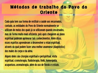 Métodos de trabalho do Povo do
Oriente
Cadaguiatemsuaformaderestituirasaúdeaosencarnados,
contudo,asentidadesdoPovodoOrientenormalmentese
utilizamdemeiosdosquaisjáseutilizavamquandoencarnados,
masdeformamuitomaiseficiente,poisapóschegaremaoplano
espiritualpuderamaprimorartaisconhecimentos.Alémdisso,
essesespíritosaprenderamadesenvolveravisãoespiritual,
atravésdaqualpodemfazerumamelhoranamnese(diagnóstico)
dosmalesdocorpoedaalma.
Algunsdelessãocirurgiasespiritualeperispiritual,visita
espiritual,cromoterapia,fluidoterapia,Reiki,homeopatia,
acupuntura,aromaterapia,alémdousodefloraisecristais.
 