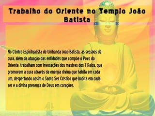 Trabalho do Oriente no Templo João
Batista
NoCentroEspiritualistadeUmbandaJoãoBatista,assessõesde
cura,alémdaatuaçãodasentidadesquecompõeoPovodo
Oriente,trabalhamcominvocaçõesdosmestresdos7Raios,que
promovemacuraatravésdaenergiadivinaquehabitaemcada
um,despertandoassimoSantoSerCrísticoquehabitaemcada
sereadivinapresençadeDeusemcorações.
 