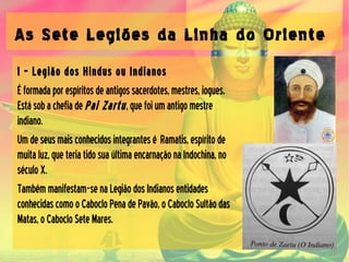 As Sete Legiões da Linha do Oriente
1 – Legião dos Hindus ou Indianos
Éformadaporespíritosdeantigossacerdotes,mestres,iogues.
EstásobachefiadePai Zartu,quefoiumantigomestre
indiano.
Umdeseusmaisconhecidosintegrantesé Ramatis,espíritode
muitaluz,queteriatidosuaúltimaencarnaçãonaIndochina,no
séculoX.
Tambémmanifestam-senaLegiãodosIndianosentidades
conhecidascomooCabocloPenadePavão,oCabocloSultãodas
Matas,oCabocloSeteMares.
 