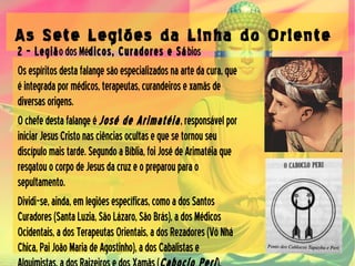 As Sete Legiões da Linha do Oriente
2 – LegiãodosMédicos, Curadores e Sábios
Osespíritosdestafalangesãoespecializadosnaartedacura,que
éintegradapormédicos,terapeutas,curandeirosexamãsde
diversasorigens.
Ochefedestafalangeé José de Arimatéia,responsávelpor
iniciarJesusCristonasciênciasocultasequesetornouseu
discípulomaistarde.SegundoaBíblia,foiJosédeArimatéiaque
resgatouocorpodeJesusdacruzeopreparouparao
sepultamento.
Dividi-se,ainda,emlegiõesespecíficas,comoadosSantos
Curadores(SantaLuzia,SãoLázaro,SãoBrás),adosMédicos
Ocidentais,adosTerapeutasOrientais,adosRezadores(VóNhá
Chica,PaiJoãoMariadeAgostinho),adosCabalistase
 