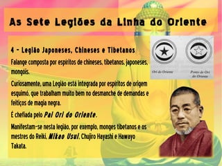 As Sete Legiões da Linha do Oriente
4 – Legião Japoneses, Chineses e Tibetanos
Falangecompostaporespíritosdechineses,tibetanos,japoneses,
mongóis.
Curiosamente,umaLegiãoestáintegradaporespíritosdeorigem
esquimó,quetrabalhammuitobemnodesmanchededemandase
feitiçosdemagianegra.
Échefiadapelo Pai Ori do Oriente.
Manifestam-senestalegião,porexemplo,mongestibetanoseos
mestresdoReiki, Mikao Usui,ChujiroHayashieHawayo
Takata.
 