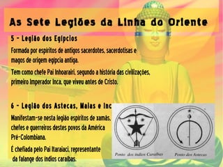 As Sete Legiões da Linha do Oriente
5 – Legião dos Egípcios
Formadaporespíritosdeantigossacerdotes,sacerdotisase
magosdeorigemegípciaantiga.
TemcomochefePaiInhoarairi,segundoahistóriadascivilizações,
primeiroImperadorInca,queviveuantesdeCristo.
6 – Legião dos Astecas, Maias e Incas
Manifestam-senestalegiãoespíritosdexamãs,
chefeseguerreirosdestespovosdaAmérica
Pré-Colombiana.
ÉchefiadapeloPaiItaraiaci,representante
dafalangedosíndioscaraíbas.
 