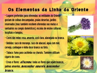 Os Elementos da Linha do Oriente
-Lugarespreferidosparaoferendas:asentidadesdoOriente
gostamdecolinasdescampadas,praiasdesertas,jardins
reservados(mastambémrecebemoferendasnasmatase
santuáriosoucongásdomésticos),escolasdeensinoculturais,
hospitaisetemplos.
-Coresdasvelas:rosa,amarela,azulclara,alaranjadaoubranca.
-Bebidas:sucodemorango,sucodeabacaxi,águacommel,
cerveja,conhaqueevinhodocebrancooutinto.
-Tabaco:fumoparacachimbooucharuto.Tambémutilizam
cigarrodecravo.
-Ervaseflores: alfazema,todasasfloresquesejambrancas,
palmasamarelas,monsenhor amarelo,monsenhor
branco.
 