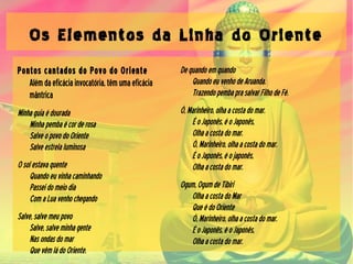 Os Elementos da Linha do Oriente
Pontos cantados do Povo do Oriente
Alémdaeficáciainvocatória,têmumaeficácia
mântrica
Minhaguiaédourada
Minhapembaécorderosa
SalveopovodoOriente
Salveestrelaluminosa
Osolestavaquente
Quandoeuvinhacaminhando
Passeidomeiodia
ComaLuavenhochegando
Salve,salvemeupovo
Salve,salveminhagente
Nasondasdomar
QuevêmládoOriente.
Dequandoemquando
QuandoeuvenhodeAruanda.
TrazendopembaprasalvarFilhodeFé.
Ó,Marinheiro,olhaacostadomar.
ÉoJaponês,éoJaponês,
Olhaacostadomar.
Ó,Marinheiro,olhaacostadomar.
ÉoJaponês,éojaponês,
Olhaacostadomar.
Ogum,OgumdeTibiri
OlhaacostadoMar
QueédoOriente
Ó,Marinheiro,olhaacostadomar.
ÉoJaponês,éoJaponês,
Olhaacostadomar.
 
