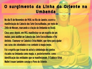 O surgimento da Linha do Oriente na
Umbanda
Nodia15deNovembrode1908,noRiodeJaneiro,ocorrea
manifestaçãodoCaboclodasSeteEncruzilhadas,pormeiode
ZéliodeMoraes,marcandoacriaçãodaUmbandanoBrasil.
Cincoanosdepois,em1913,manifestou-seumespíritodeum
malaio,paraauxiliaraoCaboclodasSeteEncruzilhadasePai
Antônio.Chamava-seCabolocoOrixáMallet,quevieraparaajudar
nascurasdosobsedadosenocombateàmagianegra.
Foioespíritoquetrouxedoastralasimbologiadospontos
riscadosnaUmbandacomomagia,e,posteriormente,como
identificaçãodasentidadesquesemanifestavam.OCablocoOrixá
MallettrouxetambémconsigooPovodoOriente.
 
