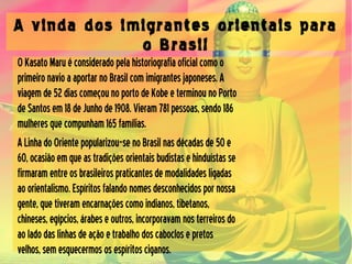 A vinda dos imigrantes orientais para
o Brasil
OKasatoMaruéconsideradopelahistoriografiaoficialcomoo
primeironavioaaportarnoBrasilcomimigrantesjaponeses.A
viagemde52diascomeçounoportodeKobeeterminounoPorto
deSantosem18deJunhode1908.Vieram781pessoas,sendo186
mulheresquecompunham165famílias.
ALinhadoOrientepopularizou-senoBrasilnasdécadasde50e
60,ocasiãoemqueastradiçõesorientaisbudistasehinduístasse
firmaramentreosbrasileirospraticantesdemodalidadesligadas
aoorientalismo.Espíritosfalandonomesdesconhecidospornossa
gente,quetiveramencarnaçõescomoindianos,tibetanos,
chineses,egípcios,árabeseoutros,incorporavamnosterreirosdo
aoladodaslinhasdeaçãoetrabalhodoscaboclosepretos
velhos,semesquecermososespíritosciganos.
 