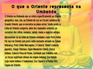 O que o Oriente representa na
Umbanda
OOrientenaUmbandanãoserefereespecificamenteaoOriente
geográfico,mas,sim,aoOrientedeLuzouCírculoLuminosodo
GrandeOriente,queseencontranoplanoastral.Sendoassim,a
LinhadoOrientecomporta,alémdoschamadosorientais,as
correntesdosceltas,romanos,xamãs,maiaseegípciosantigos.
Apresentam-senaLinhadoOrienteentidadescomoPretoVelho
PaiJacódoOriente(umpretovelhobastanteversadonaCabala
Hebraica),PretoVelhoMarroquino,OCabocloTimbirí(caboclo
japonês),XangôTibetano,OgumMandarimChinês,Oxóssi
Indiano,CabocloPenadePavăo,(entidadequetrabalhacom
asforçasespirituaisdivinasdeorigemindiana),ExuVeludo
(cujonomeindianoéSaghatana),ExuCiganoeaPombaGira
CiganadoOriente.
 