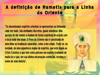 A definição de Ramatis para a Linha
do Oriente
“OsdenominadosespíritosorientaisseapresentamnaUmbanda
cadavezmais.Sãoentidadesdiscretas,quaseanônimas.Não
gostamdedarnomesemudamdeformaespiritualdeacordocom
olocalondevãoatuar.OPovodoOrientenãoéconstituídode
umalinhaouirradiaçãoseparadas,comoadosorixás.Trata-se,na
verdade,deumagigantescalegiãodeespíritos,queestáligadaao
CristoCósmicoequetemcomopatronoumespíritoirradiadorde
muitaluzeque,emsuaúltimaencarnaçãoconhecida,recebeuo
nomedeJoãoBatista”.
 