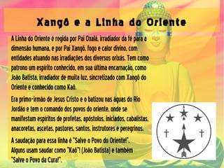 Xangô e a Linha do Oriente
ALinhadoOrienteéregidaporPaiOxalá,irradiadordaféparaa
dimensãohumana,eporPaiXangô,fogoecalordivino,com
entidadesatuandonasirradiaçõesdosdiversosorixás.Temcomo
patronoumespíritoconhecido,emsuaúltimaencarnação,como
JoãoBatista,irradiadordemuitaluz,sincretizadocomXangôdo
OrienteeconhecidocomoKaô.
Eraprimo-irmãodeJesusCristoeobatizounaságuasdoRio
Jordãoetemocomandodospovosdooriente,ondese
manifestamespíritosdeprofetas,apóstolos,iniciados,cabalistas,
anacoretas,ascetas,pastores,santos,instrutoreseperegrinos.
Asaudaçãoparaessalinhaé“SalveoPovodoOriente!”.
Algunsusamsaudarcomo“Kaô”!(JoãoBatista)etambém
“SalveoPovodaCura!”.
 