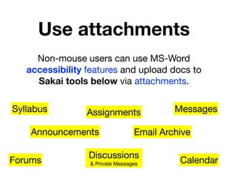 Use attachments
     Non-mouse users can use MS-Word
   accessibility features and upload docs to
     Sakai tools below via attachments.

Syllabus         Assignments              Messages

    Announcements                Email Archive

                 Discussions
Forums           & Private Messages        Calendar
 