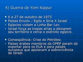 4) Guerra de Yom Kippur 6 a 27 de outubro de 1973 Países Envolv.: Egito e Síria X Israel Egípcios violam a Linha Bar Lev. Israel força as tropas sírias a deixarem seu território e cerca o exército egípcio. Conseqüência: Crise do Petróleo. Países árabes membros da OPEP param de exportar para os EUA e para países europeus que apoiavam a sobrevivência de Israel. 