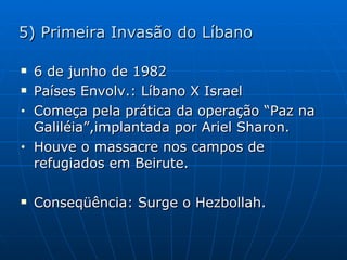 5) Primeira Invasão do Líbano 6 de junho de 1982 Países Envolv.: Líbano X Israel Começa pela prática da operação “Paz na Galiléia”,implantada por Ariel Sharon. Houve o massacre nos campos de refugiados em Beirute. Conseqüência: Surge o Hezbollah. 