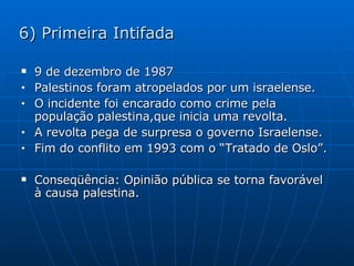 6) Primeira Intifada 9 de dezembro de 1987 Palestinos foram atropelados por um israelense. O incidente foi encarado como crime pela população palestina,que inicia uma revolta. A revolta pega de surpresa o governo Israelense. Fim do conflito em 1993 com o “Tratado de Oslo”. Conseqüência: Opinião pública se torna favorável à causa palestina. 