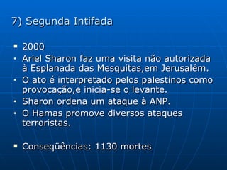 7) Segunda Intifada 2000 Ariel Sharon faz uma visita não autorizada à Esplanada das Mesquitas,em Jerusalém. O ato é interpretado pelos palestinos como provocação,e inicia-se o levante. Sharon ordena um ataque à ANP. O Hamas promove diversos ataques terroristas. Conseqüências: 1130 mortes  