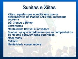Sunitas e Xiitas Xiitas: aqueles que acreditavam que os descendentes de Maomé (Ali) têm autoridade suprema Irã, Iraque e Iêmen Extremistas Mentalidade flexível e inovadora Sunitas: os que acreditavam que os companheiros de Maomé possuem essa autoridade Moderados Califado Mentalidade conservadora 