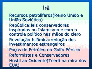 Irã Recursos petrolíferos(Reino Unido e União Soviética) República:leis conservadoras inspiradas no Islamismo e com o controle político nas mãos do clero Revolução Islâmica:redução dos investimentos estrangeiros Poços de Petróleo no Golfo Pérsico Reformistas e Conservadores Hostil ao Ocidente(Teerã na mira dos EUA) 